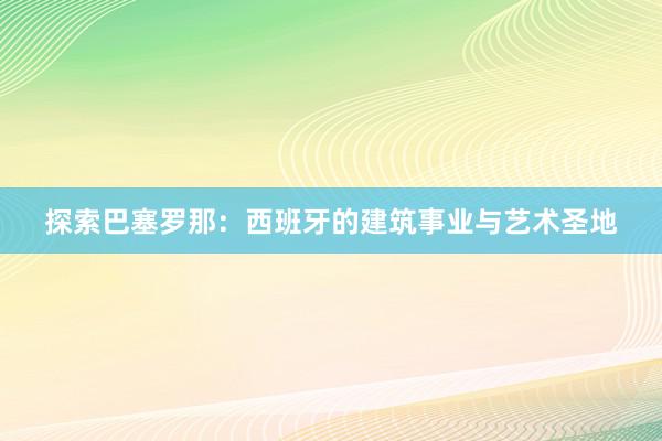 探索巴塞罗那：西班牙的建筑事业与艺术圣地